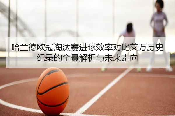 哈兰德欧冠淘汰赛进球效率对比莱万历史纪录的全景解析与未来走向