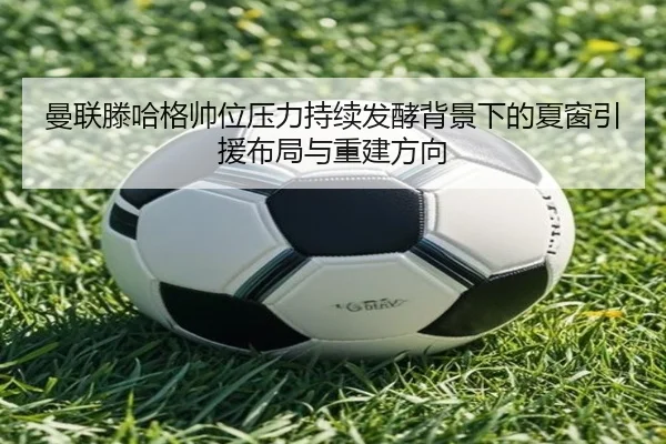 曼联滕哈格帅位压力持续发酵背景下的夏窗引援布局与重建方向