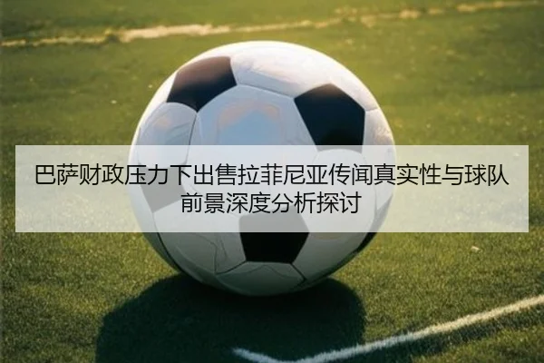 巴萨财政压力下出售拉菲尼亚传闻真实性与球队前景深度分析探讨