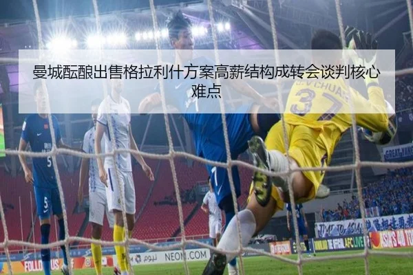 曼城酝酿出售格拉利什方案高薪结构成转会谈判核心难点