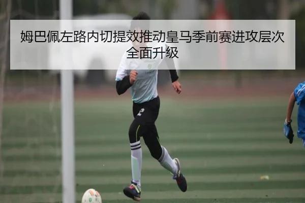 姆巴佩左路内切提效推动皇马季前赛进攻层次全面升级