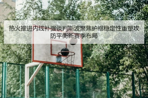 热火推进内线补强谈判斯波聚焦护框稳定性重塑攻防平衡新赛季布局